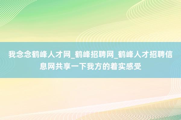 我念念鹤峰人才网_鹤峰招聘网_鹤峰人才招聘信息网共享一下我方的着实感受