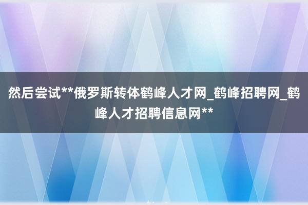 然后尝试**俄罗斯转体鹤峰人才网_鹤峰招聘网_鹤峰人才招聘信息网**